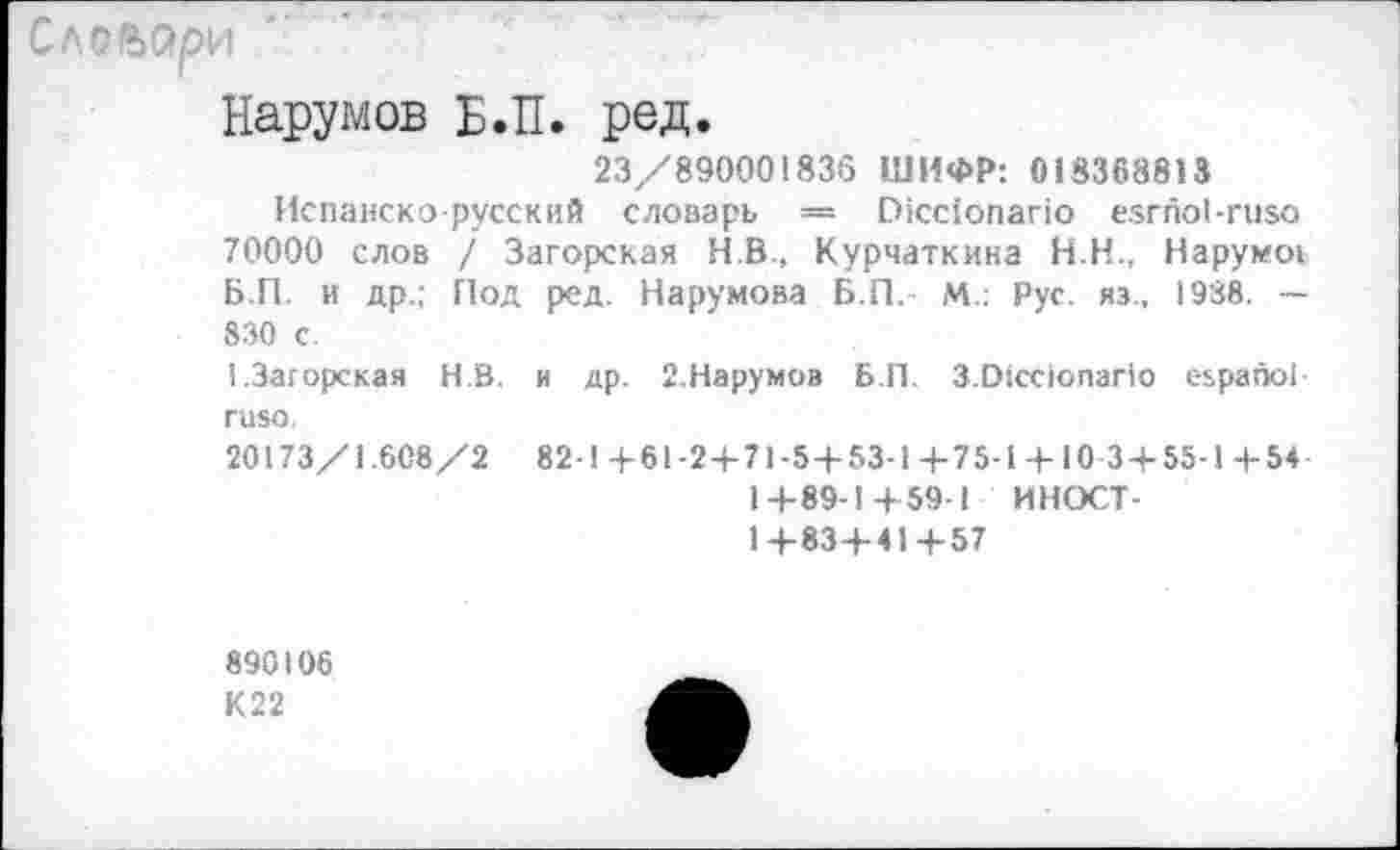 ﻿Словари
Нарумов Б.П. ред.
23/890001836 ШИФР: 018368813
Испанско-русский словарь = И1сс1опаг1о езгпоЬгизо 70000 слов / Загорская НВ., Курчаткина Н.Н., Нарумоь Б.П. и др.; Под ред. Нарумова Б.П. М.: Рус. яэ., 1938. — 830 с.
I.Загорская Н.В. и др. 2.Нарумов Б.П. 3.01сс1опаг1о еьрапо! гизо.
20173/1.608/2 82-1+61-2+71-5+53-1+75-1 +10 3+55-1 +54 1+89-1+59-I ИНОСТ-1+83+41+57
890106
К22